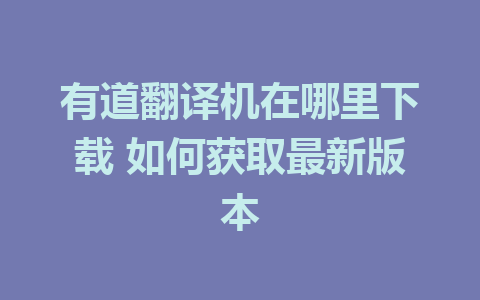 有道翻译机在哪里下载 如何获取最新版本