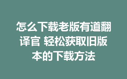 怎么下载老版有道翻译官 轻松获取旧版本的下载方法